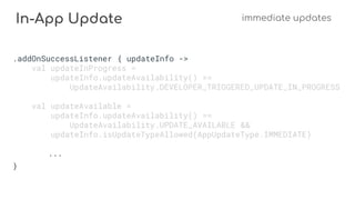 In-App Update immediate updates
.addOnSuccessListener { updateInfo ->
val updateInProgress =
updateInfo.updateAvailability() ==
UpdateAvailability.DEVELOPER_TRIGGERED_UPDATE_IN_PROGRESS
val updateAvailable =
updateInfo.updateAvailability() ==
UpdateAvailability.UPDATE_AVAILABLE &&
updateInfo.isUpdateTypeAllowed(AppUpdateType.IMMEDIATE)
...
}
 
