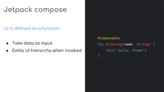 Jetpack compose
UI is defined as a function
● Take data as input
● Emits UI hierarchy when invoked
@Composable
fun Greeting(name: String) {
Text("Hello: $name")
}
 