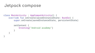 Jetpack compose
class MainActivity : AppCompatActivity() {
override fun onCreate(savedInstanceState: Bundle) {
super.onCreate(savedInstanceState, persistentState)
setContent {
Greeting("Android academy")
}
}
}
 
