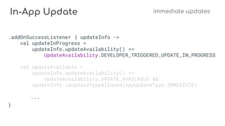In-App Update immediate updates
.addOnSuccessListener { updateInfo ->
val updateInProgress =
updateInfo.updateAvailability() ==
UpdateAvailability.DEVELOPER_TRIGGERED_UPDATE_IN_PROGRESS
val updateAvailable =
updateInfo.updateAvailability() ==
UpdateAvailability.UPDATE_AVAILABLE &&
updateInfo.isUpdateTypeAllowed(AppUpdateType.IMMEDIATE)
...
}
 