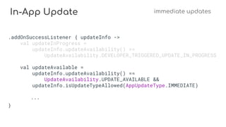 In-App Update immediate updates
.addOnSuccessListener { updateInfo ->
val updateInProgress =
updateInfo.updateAvailability() ==
UpdateAvailability.DEVELOPER_TRIGGERED_UPDATE_IN_PROGRESS
val updateAvailable =
updateInfo.updateAvailability() ==
UpdateAvailability.UPDATE_AVAILABLE &&
updateInfo.isUpdateTypeAllowed(AppUpdateType.IMMEDIATE)
...
}
 