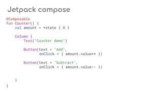 Jetpack compose
@Composable
fun Counter() {
val amount = +state { 0 }
Column {
Text("Counter demo")
Button(text = "Add",
onClick = { amount.value++ })
Button(text = "Subtract",
onClick = { amount.value-- })
}
}
 
