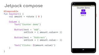 Jetpack compose
@Composable
fun Counter() {
val amount = +state { 0 }
Column {
Text("Counter demo")
Button(text = "Add",
onClick = { amount.value++ })
Button(text = "Subtract",
onClick = { amount.value-- })
Text("Clicks: ${amount.value}")
}
}
 