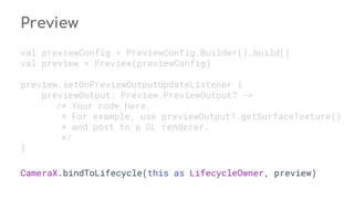 Preview
val previewConfig = PreviewConfig.Builder().build()
val preview = Preview(previewConfig)
preview.setOnPreviewOutputUpdateListener {
previewOutput: Preview.PreviewOutput? ->
/* Your code here.
* For example, use previewOutput?.getSurfaceTexture()
* and post to a GL renderer.
*/
}
CameraX.bindToLifecycle(this as LifecycleOwner, preview)
 