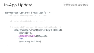 In-App Update immediate updates
.addOnSuccessListener { updateInfo ->
val updateInProgress = /*...*/
val updateAvailable = /*...*/
if (updateInProgress || updateAvailable) {
updateManager.startUpdateFlowForResult(
updateInfo,
AppUpdateType.IMMEDIATE,
this,
updateRequestCode)
}
}
 