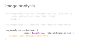 Image analysis
val imageAnalysisConfig = ImageAnalysisConfig.Builder()
.setTargetResolution(Size(1280, 720))
.build()
val imageAnalysis = ImageAnalysis(imageAnalysisConfig)
imageAnalysis.setAnalyzer {
image: ImageProxy, rotationDegrees: Int ->
//insert your analysis code here
}
 