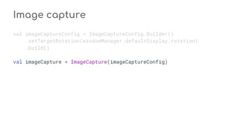Image capture
val imageCaptureConfig = ImageCaptureConfig.Builder()
.setTargetRotation(windowManager.defaultDisplay.rotation)
.build()
val imageCapture = ImageCapture(imageCaptureConfig)
 