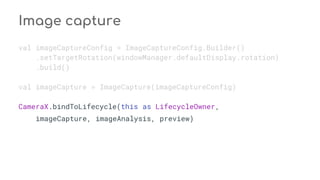 Image capture
val imageCaptureConfig = ImageCaptureConfig.Builder()
.setTargetRotation(windowManager.defaultDisplay.rotation)
.build()
val imageCapture = ImageCapture(imageCaptureConfig)
CameraX.bindToLifecycle(this as LifecycleOwner,
imageCapture, imageAnalysis, preview)
 