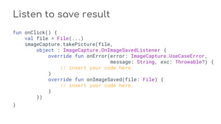 fun onClick() {
val file = File(...)
imageCapture.takePicture(file,
object : ImageCapture.OnImageSavedListener {
override fun onError(error: ImageCapture.UseCaseError,
message: String, exc: Throwable?) {
// insert your code here.
}
override fun onImageSaved(file: File) {
// insert your code here.
}
})
}
Listen to save result
 