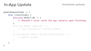 In-App Update immediate updates
updateRequestCode -> {
when (resultCode) {
Activity.RESULT_OK -> {
// Shouldn't occur since the app restarts upon finishing
}
Activity.RESULT_CANCELED -> {
// user canceled or rejected update
}
ActivityResult.RESULT_IN_APP_UPDATE_FAILED -> {
// update failed
}
}
}
 