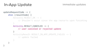 In-App Update immediate updates
updateRequestCode -> {
when (resultCode) {
Activity.RESULT_OK -> {
// Shouldn't occur since the app restarts upon finishing
}
Activity.RESULT_CANCELED -> {
// user canceled or rejected update
}
ActivityResult.RESULT_IN_APP_UPDATE_FAILED -> {
// update failed
}
}
}
 