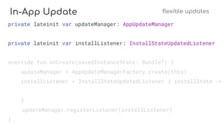 In-App Update flexible updates
private lateinit var updateManager: AppUpdateManager
private lateinit var installListener: InstallStateUpdatedListener
override fun onCreate(savedInstanceState: Bundle?) {
updateManager = AppUpdateManagerFactory.create(this)
installListener = InstallStateUpdatedListener { installState ->
}
updateManager.registerListener(installListener)
}
 