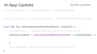 In-App Update flexible updates
private lateinit var updateManager: AppUpdateManager
private lateinit var installListener: InstallStateUpdatedListener
override fun onCreate(savedInstanceState: Bundle?) {
updateManager = AppUpdateManagerFactory.create(this)
installListener = InstallStateUpdatedListener { installState ->
}
updateManager.registerListener(installListener)
}
 