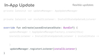 In-App Update flexible updates
private lateinit var updateManager: AppUpdateManager
private lateinit var installListener: InstallStateUpdatedListener
override fun onCreate(savedInstanceState: Bundle?) {
updateManager = AppUpdateManagerFactory.create(this)
installListener = InstallStateUpdatedListener { installState ->
}
updateManager.registerListener(installListener)
}
 