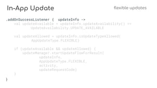 In-App Update flexible updates
.addOnSuccessListener { updateInfo ->
val updateAvailable = updateInfo.updateAvailability() ==
UpdateAvailability.UPDATE_AVAILABLE
val updateAllowed = updateInfo.isUpdateTypeAllowed(
AppUpdateType.FLEXIBLE)
if (updateAvailable && updateAllowed) {
updateManager.startUpdateFlowForResult(
updateInfo,
AppUpdateType.FLEXIBLE,
activity,
updateRequestCode)
}
}
 