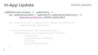 In-App Update flexible updates
.addOnSuccessListener { updateInfo ->
val updateAvailable = updateInfo.updateAvailability() ==
UpdateAvailability.UPDATE_AVAILABLE
val updateAllowed = updateInfo.isUpdateTypeAllowed(
AppUpdateType.FLEXIBLE)
if (updateAvailable && updateAllowed) {
updateManager.startUpdateFlowForResult(
updateInfo,
AppUpdateType.FLEXIBLE,
activity,
updateRequestCode)
}
}
 