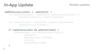 In-App Update flexible updates
.addOnSuccessListener { updateInfo ->
val updateAvailable = updateInfo.updateAvailability() ==
UpdateAvailability.UPDATE_AVAILABLE
val updateAllowed = updateInfo.isUpdateTypeAllowed(
AppUpdateType.FLEXIBLE)
if (updateAvailable && updateAllowed) {
updateManager.startUpdateFlowForResult(
updateInfo,
AppUpdateType.FLEXIBLE,
activity,
updateRequestCode)
}
}
 