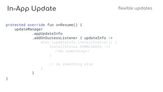 In-App Update flexible updates
protected override fun onResume() {
updateManager
.appUpdateInfo
.addOnSuccessListener { updateInfo ->
when (updateInfo.installStatus()) {
InstallStatus.DOWNLOADED ->{
/*do something*/
}
// do something else
}
}
}
 