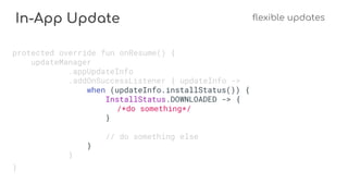 In-App Update flexible updates
protected override fun onResume() {
updateManager
.appUpdateInfo
.addOnSuccessListener { updateInfo ->
when (updateInfo.installStatus()) {
InstallStatus.DOWNLOADED -> {
/*do something*/
}
// do something else
}
}
}
 