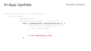 In-App Update flexible updates
protected override fun onResume() {
updateManager
.appUpdateInfo
.addOnSuccessListener { updateInfo ->
when (updateInfo.installStatus()) {
InstallStatus.DOWNLOADED -> {
/*do something*/
}
// do something else
}
}
}
 
