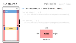 View
Gestures Implications override insests
MyAPP
var exclusionRects = listOf(rect1, rect2)
fun onLayout(...) {
setSystemGestureExclusionRects(exclusionRects)
}
fun onDraw(...) {
setSystemGestureExclusionRects(exclusionRects)
}
Rect
top
bottom
rightleft
 