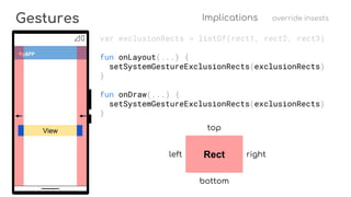 View
Gestures Implications override insests
MyAPP
var exclusionRects = listOf(rect1, rect2, rect3)
fun onLayout(...) {
setSystemGestureExclusionRects(exclusionRects)
}
fun onDraw(...) {
setSystemGestureExclusionRects(exclusionRects)
}
Rect
top
bottom
rightleft
 