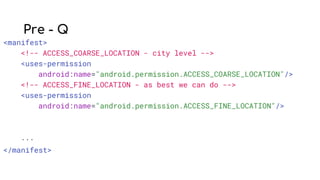 Pre - Q
<manifest>
<!-- ACCESS_COARSE_LOCATION - city level -->
<uses-permission
android:name="android.permission.ACCESS_COARSE_LOCATION"/>
<!-- ACCESS_FINE_LOCATION - as best we can do -->
<uses-permission
android:name="android.permission.ACCESS_FINE_LOCATION"/>
...
</manifest>
 