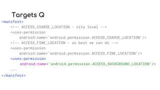 Targets Q
<manifest>
<!-- ACCESS_COARSE_LOCATION - city level -->
<uses-permission
android:name="android.permission.ACCESS_COARSE_LOCATION"/>
<!-- ACCESS_FINE_LOCATION - as best we can do -->
<uses-permission
android:name="android.permission.ACCESS_FINE_LOCATION"/>
<uses-permission
android:name="android.permission.ACCESS_BACKGROUND_LOCATION"/>
...
</manifest>
 