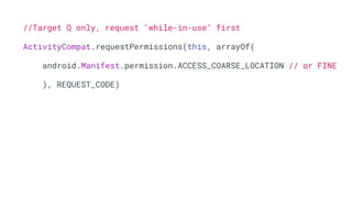 //Target Q only, request "while-in-use" first
ActivityCompat.requestPermissions(this, arrayOf(
android.Manifest.permission.ACCESS_COARSE_LOCATION // or FINE
), REQUEST_CODE)
 
