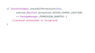 if (ContextCompat.checkSelfPermission(this,
android.Manifest.permission.ACCESS_COARSE_LOCATION)
== PackageManager.PERMISSION_GRANTED) {
//Location accessible in foreground
}
 