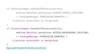if (ContextCompat.checkSelfPermission(this,
android.Manifest.permission.ACCESS_COARSE_LOCATION)
== PackageManager.PERMISSION_GRANTED) {
//Location accessible in foreground
}
if (ContextCompat.checkSelfPermission(this,
android.Manifest.permission.ACCESS_BACKGROUND_LOCATION)
== PackageManager.PERMISSION_GRANTED) {
//Location accessible in background
}
App permissions best practices
 