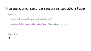 Foreground service requires location type
<service
android:name="MyNavigationService"
android:foregroundServiceType="location" ... >
...
</service>
 
