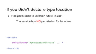 If you didn’t declare type location
● Has permission to location ‘while-in-use’ -
The service has NO permission for location
<service
android:name="MyNavigationService" ... >
</service>
 
