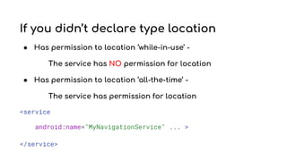 If you didn’t declare type location
● Has permission to location ‘while-in-use’ -
The service has NO permission for location
● Has permission to location ‘all-the-time’ -
The service has permission for location
<service
android:name="MyNavigationService" ... >
</service>
 