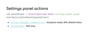 val panelIntent = Intent(Settings.Panel.settings_panel_type)
startActivityForResult(panelIntent)
● ACTION_INTERNET_CONNECTIVITY - Airplane mode, Wifi, Mobile Data.
● ACTION_WIFI - Wifi only.
Settings panel actions
 