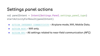 val panelIntent = Intent(Settings.Panel.settings_panel_type)
startActivityForResult(panelIntent)
● ACTION_INTERNET_CONNECTIVITY - Airplane mode, Wifi, Mobile Data.
● ACTION_WIFI - Wifi only.
● ACTION_NFC - All settings related to near-field communication (NFC).
Settings panel actions
 