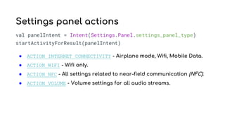 val panelIntent = Intent(Settings.Panel.settings_panel_type)
startActivityForResult(panelIntent)
● ACTION_INTERNET_CONNECTIVITY - Airplane mode, Wifi, Mobile Data.
● ACTION_WIFI - Wifi only.
● ACTION_NFC - All settings related to near-field communication (NFC).
● ACTION_VOLUME - Volume settings for all audio streams.
Settings panel actions
 