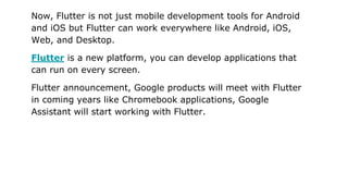 Now, Flutter is not just mobile development tools for Android
and iOS but Flutter can work everywhere like Android, iOS,
W...