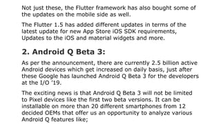 Not just these, the Flutter framework has also bought some of
the updates on the mobile side as well.
The Flutter 1.5 has ...