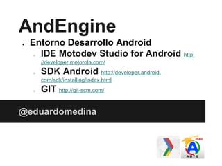 AndEngine
● Entorno Desarrollo Android
○ IDE Motodev Studio for Android http:
//developer.motorola.com/
○ SDK Android http://developer.android.
com/sdk/installing/index.html
○ GIT http://git-scm.com/
@eduardomedina
 