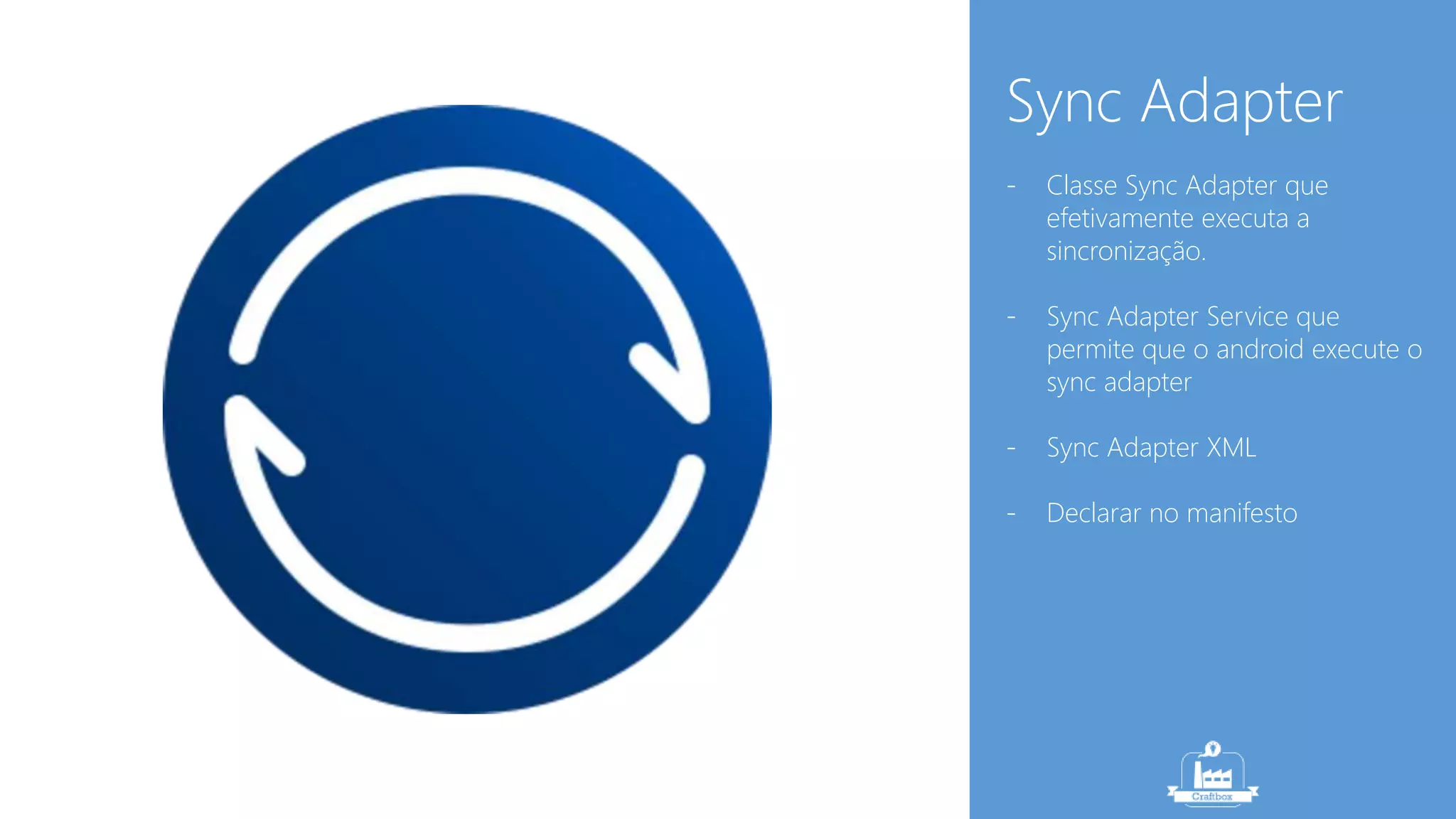 Sync Adapter 
- Classe Sync Adapter que 
efetivamente executa a 
sincronização. 
- Sync Adapter Service que 
permite que o android execute o 
sync adapter 
- Sync Adapter XML 
- Declarar no manifesto 
 