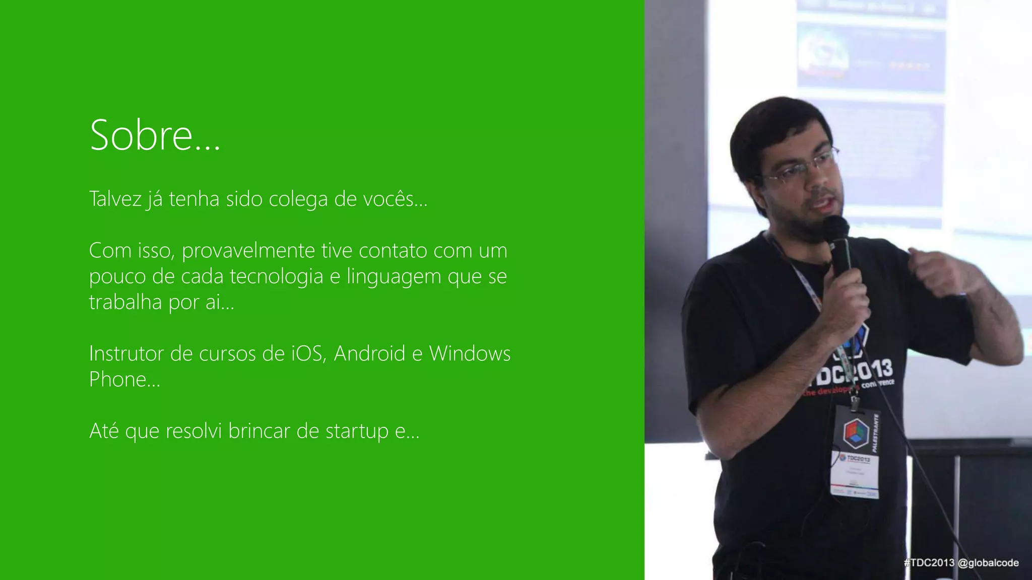Sobre... 
Talvez já tenha sido colega de vocês... 
Com isso, provavelmente tive contato com um 
pouco de cada tecnologia e linguagem que se 
trabalha por ai... 
Instrutor de cursos de iOS, Android e Windows 
Phone... 
Até que resolvi brincar de startup e... 
 