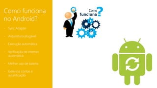 Como funciona 
no Android? 
- Sync Adapter 
- Arquitetura plugável 
- Execução automática 
- Verificação de internet 
automática 
- Melhor uso de bateria 
- Gerencia contas e 
autenticação 
 