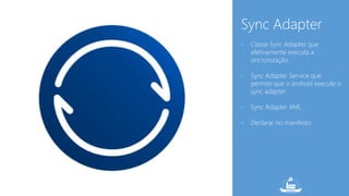 Sync Adapter 
- Classe Sync Adapter que 
efetivamente executa a 
sincronização. 
- Sync Adapter Service que 
permite que o android execute o 
sync adapter 
- Sync Adapter XML 
- Declarar no manifesto 
 