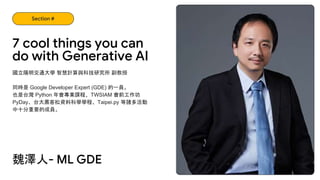 國立陽明交通大學 智慧計算與科技研究所 副教授
同時是 Google Developer Expert (GDE) 的一員。
也是台灣 Python 年會專業課程、TWSIAM 會前工作坊
PyDay、台大黑客松資料科學學程、Taipei.py 等諸多活動
中十分重要的成員。
7 cool things you can
do with Generative AI
Section #
魏澤人- ML GDE
 