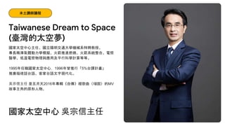 國家太空中心主任、國立陽明交通大學機械系特聘教授。
專長稀薄氣體動力學模擬、火箭推進燃燒、火箭系統整合、電漿
醫學、低溫電漿物理與應用及平行科學計算等等。
1995年任職國家太空中心，1996年曾推行「5%台譯計畫」
推廣福佬話台語、客家台語文字現代化。
吳宗信主任 是五月天2016年專輯《自傳》裡歌曲〈頑固〉的MV
故事主角的原形人物。
Taiwanese Dream to Space
本土講師議程
國家太空中心 吳宗信主任
(臺灣的太空夢)
 