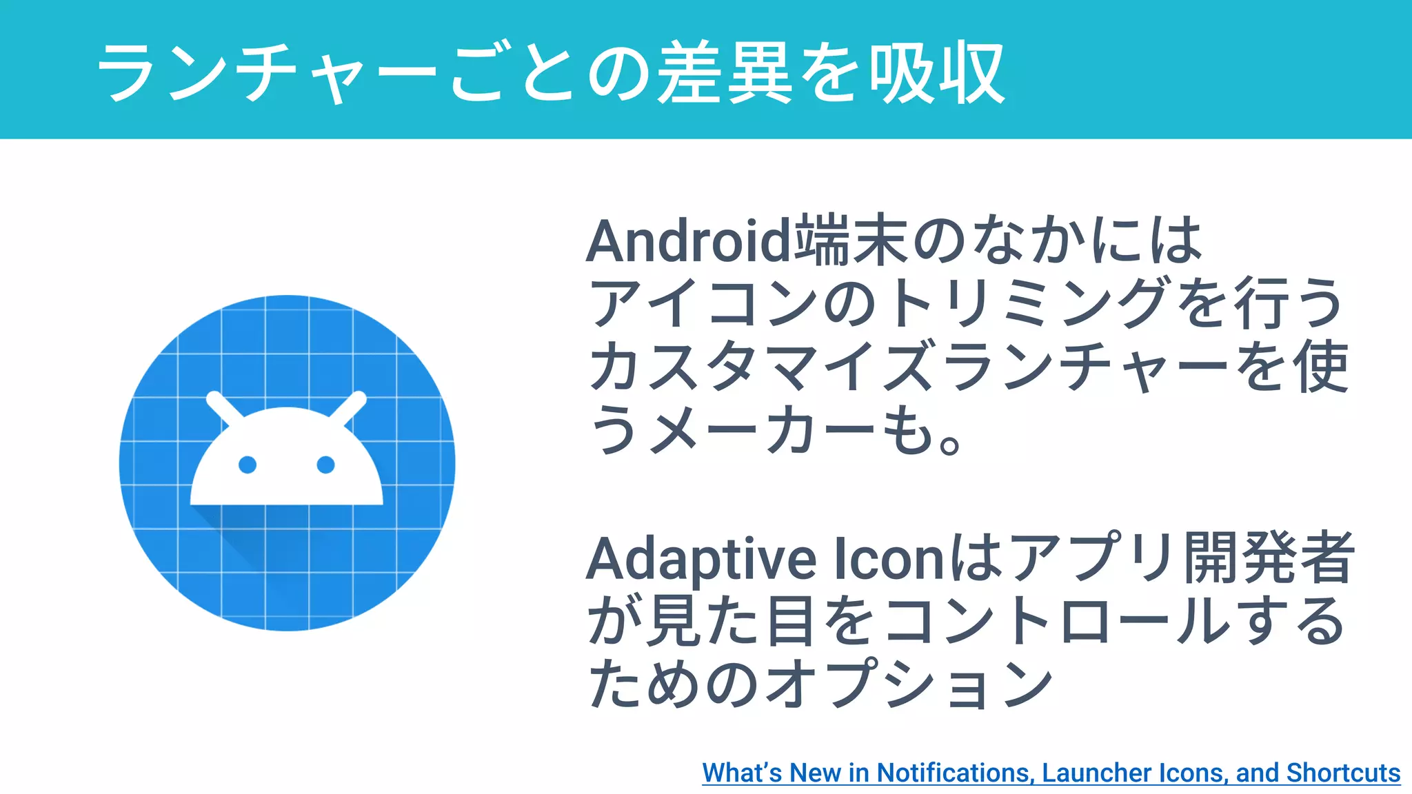 ランチャーごとの差異を吸収
Android端末のなかには
アイコンのトリミングを行う
カスタマイズランチャーを使
うメーカーも。
Adaptive Iconはアプリ開発者
が見た目をコントロールする
ためのオプション
What’s New in Notifications, Launcher Icons, and Shortcuts
 