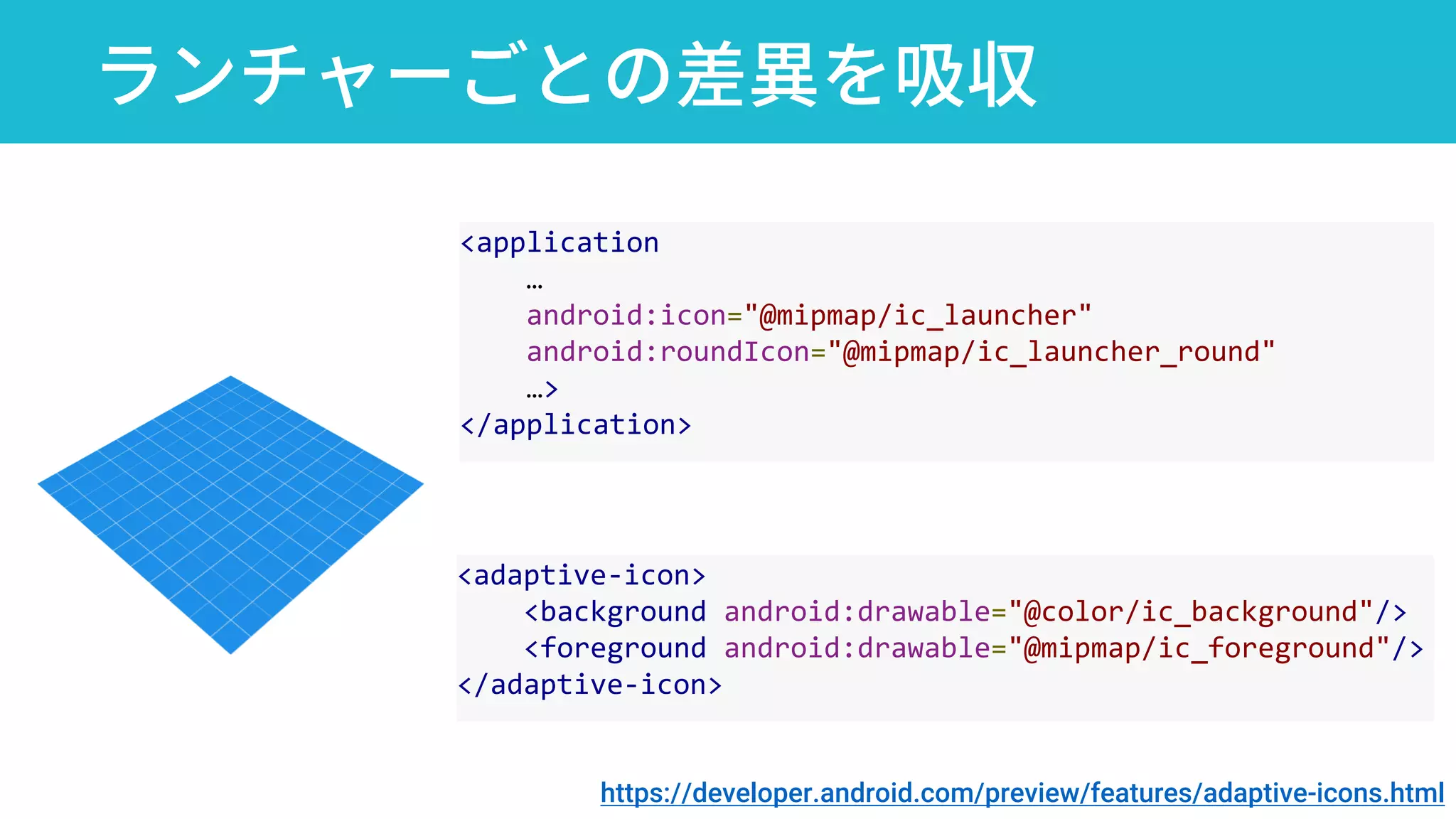 ランチャーごとの差異を吸収
<application
…
android:icon="@mipmap/ic_launcher"
android:roundIcon="@mipmap/ic_launcher_round"
…>
</application>
<adaptive-icon>
<background android:drawable="@color/ic_background"/>
<foreground android:drawable="@mipmap/ic_foreground"/>
</adaptive-icon>
https://developer.android.com/preview/features/adaptive-icons.html
 