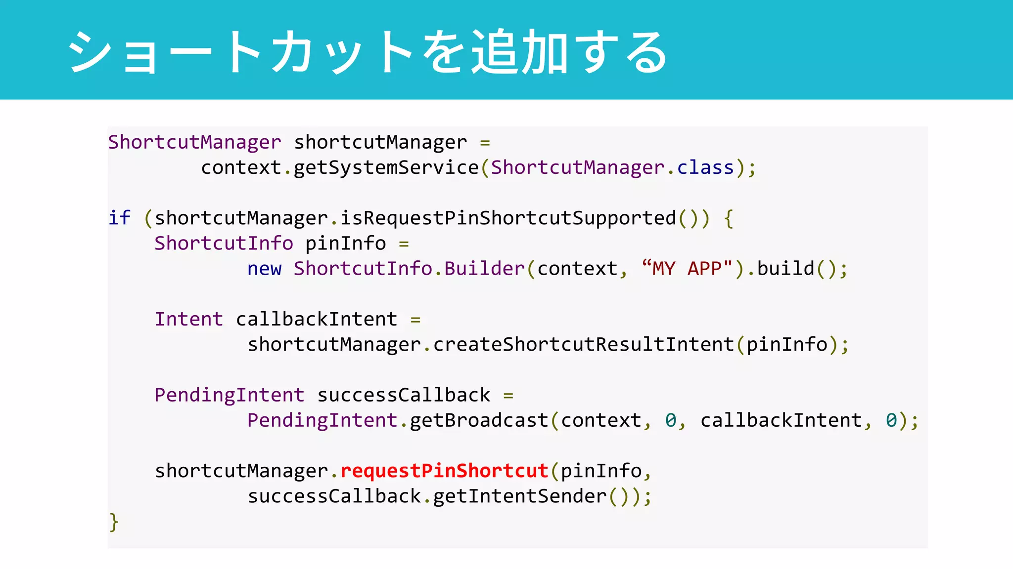 ショートカットを追加する
ShortcutManager shortcutManager =
context.getSystemService(ShortcutManager.class);
if (shortcutManager.isRequestPinShortcutSupported()) {
ShortcutInfo pinInfo =
new ShortcutInfo.Builder(context, “MY APP").build();
Intent callbackIntent =
shortcutManager.createShortcutResultIntent(pinInfo);
PendingIntent successCallback =
PendingIntent.getBroadcast(context, 0, callbackIntent, 0);
shortcutManager.requestPinShortcut(pinInfo,
successCallback.getIntentSender());
}
 