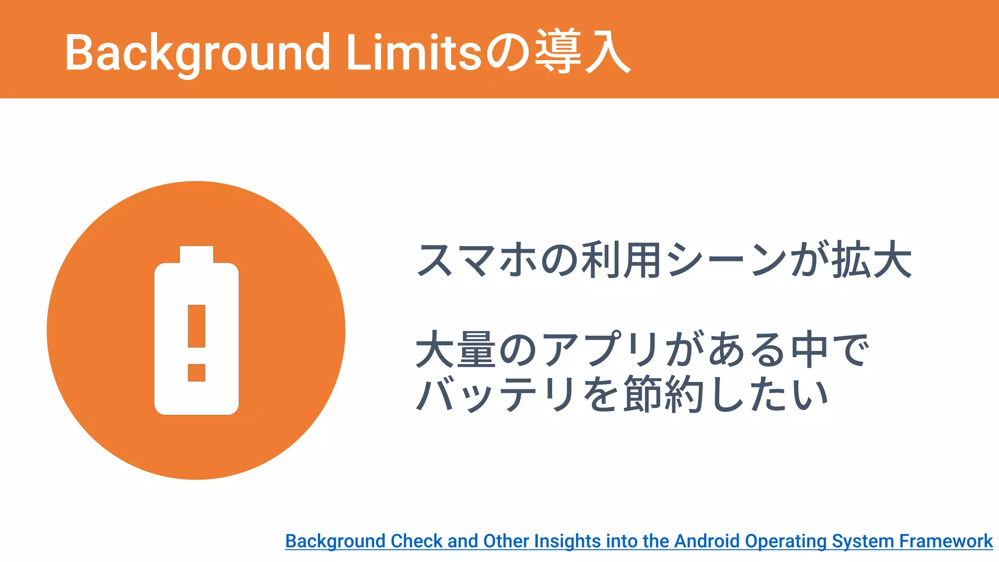 Background Limitsの導入
スマホの利用シーンが拡大
大量のアプリがある中で
バッテリを節約したい
Background Check and Other Insights into the Android Operating System Framework
 